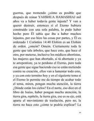 64
guerras, que tremendo ¿cómo es posible que
después de reinar YAHSHUA HAMASHIAJ mil
años va a haber todavía gente injusta? Y van a
querer destruir, entonces si el Eterno hubiera
construido con una sola palabra, lo pudo haber
hecho pero Él sabía que iba a haber muchos
injustos, por eso hizo las cosas por partes, y Él es
ordenado 1 Corintios 14:40 Elohim es un Elohim
de orden. ¿omein? Omein. Ciertamente toda la
gente que tala árboles, que hace esto, que hace el
otro, por meterse, inclusive los médicos abortistas,
las mujeres que han abortado, si tú abortaste y ya
te arrepentiste, ya te perdono el Eterno, pero toda
esa gente que sigue haciendo eso se están metiendo
contra su creación, ellos van a lamentar todo esto,
y ya con esto termino hoy y en el siguiente tema si
el Eterno lo permite me da tiempo de acabar todo
el tema, miren, pongan mucha atención, la tierra
¿Dónde están los cielos? En el norte, eso dice en el
libro de Isaías, haber pongan mucha atención, la
tierra gira, repítelo, la tierra gira, ese es su eje, está
aparte el movimiento de traslación, pero no, la
tierra no hace esto ¿cómo te podría explicar? La
 