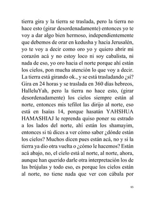 65
tierra gira y la tierra se traslada, pero la tierra no
hace esto (girar desordenadamente) entonces yo te
voy a dar algo bien hermoso, independientemente
que debemos de orar en kedusha y hacia Jerusalén,
yo te voy a decir como oro yo y quiero abrir mi
corazón acá y no estoy loco ni soy cabalista, ni
nada de eso, yo oro hacia el norte porque ahí están
los cielos, pon mucha atención lo que voy a decir.
La tierra está girando ok., y se está trasladando ¿sí?
Gira en 24 horas y se traslada en 360 días hebreos,
HalleluYah, pero la tierra no hace esto, (girar
desordenadamente) los cielos siempre están al
norte, entonces mis tefilot las dirijo al norte, eso
está en Isaías 14, porque hasatán YAHSHUA
HAMASHIAJ le reprenda quiso poner su estrado
a los lados del norte, ahí están los shamayim,
entonces si tú dices a ver cómo saber ¿dónde están
los cielos? Muchos dicen pues están acá, no y si la
tierra ya dio otra vuelta o ¿cómo le hacemos? Están
acá abajo, no, el cielo está al norte, al norte, ahora,
aunque han querido darle otra interpretación los de
las brújulas y todo eso, es porque los cielos están
al norte, no tiene nada que ver con cábala por
 