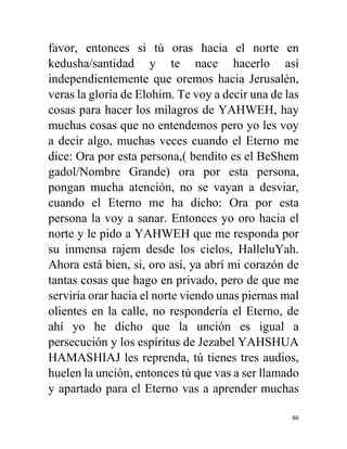 66
favor, entonces si tú oras hacia el norte en
kedusha/santidad y te nace hacerlo así
independientemente que oremos hacia Jerusalén,
veras la gloria de Elohim. Te voy a decir una de las
cosas para hacer los milagros de YAHWEH, hay
muchas cosas que no entendemos pero yo les voy
a decir algo, muchas veces cuando el Eterno me
dice: Ora por esta persona,( bendito es el BeShem
gadol/Nombre Grande) ora por esta persona,
pongan mucha atención, no se vayan a desviar,
cuando el Eterno me ha dicho: Ora por esta
persona la voy a sanar. Entonces yo oro hacia el
norte y le pido a YAHWEH que me responda por
su inmensa rajem desde los cielos, HalleluYah.
Ahora está bien, si, oro así, ya abrí mi corazón de
tantas cosas que hago en privado, pero de que me
serviría orar hacia el norte viendo unas piernas mal
olientes en la calle, no respondería el Eterno, de
ahí yo he dicho que la unción es igual a
persecución y los espíritus de Jezabel YAHSHUA
HAMASHIAJ les reprenda, tú tienes tres audios,
huelen la unción, entonces tú que vas a ser llamado
y apartado para el Eterno vas a aprender muchas
 