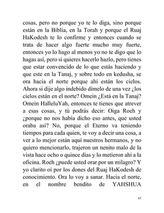 67
cosas, pero no porque yo te lo diga, sino porque
están en la Biblia, en la Torah y porque el Ruaj
HaKodesh te lo confirme y entonces cuando se
trata de hacer algo fuerte mucho muy fuerte,
entonces yo lo hago al menos yo no te digo que lo
hagas así, pero si quieres hacerlo hazlo, pero tienes
que estar convencido de lo que estás haciendo y
que este en la Tanaj, y sobre todo en kedusha, se
ora hacia el norte porque ahí están los cielos.
Ahora si dije algo indebido dímelo de una vez ¿los
cielos están en el norte? Omein ¿Está en la Tanaj?
Omein HalleluYah, entonces te tienes que atrever
a esas cosas, y tú podrás decir: Oiga Roeh y
¿porque no nos había dicho eso antes, que usted
oraba así? No, porque el Eterno va teniendo
tiempos para cada quien, te voy a decir una cosa, a
ver a lo mejor están aquí nuestros hermanos, y no
quiero mencionarlo, trajeron un nenito malo de la
vista hace ocho o quince días y lo metieron ahí a la
oficina. Roeh ¿puede usted orar por un milagro? Y
yo clarito oí por los dones del Ruaj HaKodesh de
conocimiento. Ora lo voy a sanar. Hacia el norte,
en el nombre bendito de YAHSHUA
 