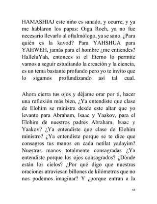 68
HAMASHIAJ este niño es sanado, y ocurre, y ya
me hablaron los papas: Oiga Roeh, ya no fue
necesario llevarlo al oftalmólogo, ya se sano. ¿Para
quién es la kavod? Para YAHSHUA para
YAHWEH, jamás para el hombre ¿me entiendes?
HalleluYah, entonces si el Eterno lo permite
vamos a seguir estudiando la creación y la ciencia,
es un tema bastante profundo pero yo te invito que
lo sigamos profundizando así tal cual.
Ahora cierra tus ojos y déjame orar por ti, hacer
una reflexión más bien, ¿Ya entendiste que clase
de Elohim se ministra desde este altar que yo
levante para Abraham, Isaac y Yaakov, para el
Elohim de nuestros padres Abraham, Isaac y
Yaakov? ¿Ya entendiste que clase de Elohim
ministro? ¿Ya entendiste porque se te dice que
consagres tus manos en cada netilat yadayim?
Nuestras manos totalmente consagradas ¿Ya
entendiste porque los ojos consagrados? ¿Dónde
están los cielos? ¿Por qué digo que nuestras
oraciones atraviesan billones de kilómetros que no
nos podemos imaginar? Y ¿porque entran a la
 