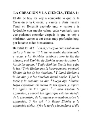 6
LA CREACIÓN Y LA CIENCIA, TEMA 1:
El día de hoy les voy a compartir lo que es la
Creación y la Ciencia, y vamos a abrir nuestra
Tanaj en Bereshit capítulo uno, y vamos a ir
leyéndolo con mucha calma cada versículo para
que podamos entender después lo que les voy a
ministrar, vamos a ver cosas muy profundas hoy,
por lo tanto todos bien atentos.
Bereshit 1:1 al 31 1
En el principio creó Elohim los
cielos y la tierra. 2
Y la tierra estaba desordenada
y vacía, y las tinieblas estaban sobre la faz del
abismo, y el Espíritu de Elohim se movía sobre la
faz de las aguas. 3
Y dĳo Elohim: Sea la luz; y fue
la luz. 4
Y vio Elohim que la luz era buena; y separó
Elohim la luz de las tinieblas. 5
Y llamó Elohim a
la luz día, y a las tinieblas llamó noche. Y fue la
tarde y la mañana un día. 6
Luego dĳo Elohim:
Haya expansión en medio de las aguas, y separe
las aguas de las aguas. 7
E hizo Elohim la
expansión, y separó las aguas que estaban debajo
de la expansión, de las aguas que estaban sobre la
expansión. Y fue así. 8
Y llamó Elohim a la
expansión cielos. Y fue la tarde y la mañana el día
 