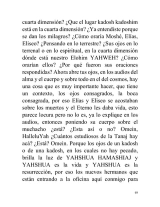 69
cuarta dimensión? ¿Que el lugar kadosh kadoshim
está en la cuarta dimensión? ¿Ya entendiste porque
se dan los milagros? ¿Cómo oraría Moshé, Elías,
Eliseo? ¿Pensando en lo terrestre? ¿Sus ojos en lo
terrenal o en lo espiritual, en la cuarta dimensión
dónde está nuestro Elohim YAHWEH? ¿Cómo
orarían ellos? ¿Por qué fueron sus oraciones
respondidas? Ahora abre tus ojos, en los audios del
alma y el cuerpo y sobre todo en el del cosmos, hay
una cosa que es muy importante hacer, que tiene
un contexto, los ojos consagrados, la boca
consagrada, por eso Elías y Eliseo se acostaban
sobre los muertos y el Eterno les daba vida, esto
parece locura pero no lo es, ya lo explique en los
audios, entonces poniendo su cuerpo sobre el
muchacho ¿está? ¿Esta así o no? Omein,
HalleluYah ¿Cuántos estudiosos de la Tanaj hay
acá? ¿Está? Omein. Porque los ojos de un kadosh
o de una kadosh, en los cuales no hay pecado,
brilla la luz de YAHSHUA HAMASHIAJ y
YAHSHUA es la vida y YAHSHUA es la
resurrección, por eso los nuevos hermanos que
están entrando a la oficina aquí conmigo para
 