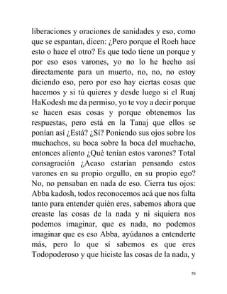 70
liberaciones y oraciones de sanidades y eso, como
que se espantan, dicen: ¿Pero porque el Roeh hace
esto o hace el otro? Es que todo tiene un porque y
por eso esos varones, yo no lo he hecho así
directamente para un muerto, no, no, no estoy
diciendo eso, pero por eso hay ciertas cosas que
hacemos y si tú quieres y desde luego si el Ruaj
HaKodesh me da permiso, yo te voy a decir porque
se hacen esas cosas y porque obtenemos las
respuestas, pero está en la Tanaj que ellos se
ponían así ¿Está? ¿Sí? Poniendo sus ojos sobre los
muchachos, su boca sobre la boca del muchacho,
entonces aliento ¿Qué tenían estos varones? Total
consagración ¿Acaso estarían pensando estos
varones en su propio orgullo, en su propio ego?
No, no pensaban en nada de eso. Cierra tus ojos:
Abba kadosh, todos reconocemos acá que nos falta
tanto para entender quién eres, sabemos ahora que
creaste las cosas de la nada y ni siquiera nos
podemos imaginar, que es nada, no podemos
imaginar que es eso Abba, ayúdanos a entenderte
más, pero lo que sí sabemos es que eres
Todopoderoso y que hiciste las cosas de la nada, y
 