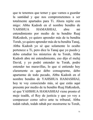 71
que te tenemos que temer y que vamos a guardar
la santidad y que nos comprometemos a ser
totalmente apartados para Ti. Ahora repite con
migo: Abba Kadosh en el nombre bendito de
YAHSHUA HAMASHIAJ, abre mi
entendimiento por medio de tu bendito Ruaj
HaKodesh, yo quiero aprender más de tu bendita
Torah, yo quiero aprender más de tu bendita Tanaj,
Abba Kadosh yo sé que solamente lo oculto
pertenece a Ti, pero dice la Tanaj que yo puedo y
debo estudiar los misterios de tu Torah, Abba
Kadosh abre mi entendimiento, eso dijo el melej
David, y yo podré entender tu Torah, podre
entender tus maravillas, lo que si entiendo hoy
claramente es que debo consagrarme, debo
apartarme de todo pecado, Abba Kadosh en el
nombre bendito de YAHSHUA HAMASHIAJ,
hoy te voy conociendo más, sé que estás aquí
presente por medio de tu bendito Ruaj HaKodesh,
sé que YAHSHUA HAMASHIAJ viene pronto el
meje tzadik, el Rey de justicia y que yo voy a
comparecer como salvo ante tu tribunal, Abba
todah rabah, todah rabah por mostrarme tu Torah,
 