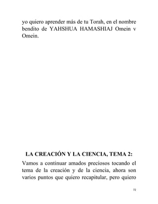 72
yo quiero aprender más de tu Torah, en el nombre
bendito de YAHSHUA HAMASHIAJ Omein v
Omein.
LA CREACIÓN Y LA CIENCIA, TEMA 2:
Vamos a continuar amados preciosos tocando el
tema de la creación y de la ciencia, ahora son
varios puntos que quiero recapitular, pero quiero
 