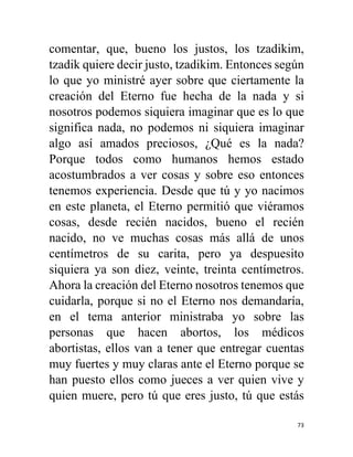 73
comentar, que, bueno los justos, los tzadikim,
tzadik quiere decir justo, tzadikim. Entonces según
lo que yo ministré ayer sobre que ciertamente la
creación del Eterno fue hecha de la nada y si
nosotros podemos siquiera imaginar que es lo que
significa nada, no podemos ni siquiera imaginar
algo así amados preciosos, ¿Qué es la nada?
Porque todos como humanos hemos estado
acostumbrados a ver cosas y sobre eso entonces
tenemos experiencia. Desde que tú y yo nacimos
en este planeta, el Eterno permitió que viéramos
cosas, desde recién nacidos, bueno el recién
nacido, no ve muchas cosas más allá de unos
centímetros de su carita, pero ya despuesito
siquiera ya son diez, veinte, treinta centímetros.
Ahora la creación del Eterno nosotros tenemos que
cuidarla, porque si no el Eterno nos demandaría,
en el tema anterior ministraba yo sobre las
personas que hacen abortos, los médicos
abortistas, ellos van a tener que entregar cuentas
muy fuertes y muy claras ante el Eterno porque se
han puesto ellos como jueces a ver quien vive y
quien muere, pero tú que eres justo, tú que estás
 