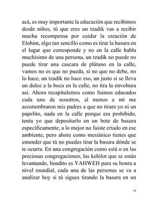 74
acá, es muy importante la educación que recibimos
desde niños, tú que eres un tzadik vas a recibir
mucha recompensa por cuidar la creación de
Elohim, algo tan sencillo como es tirar la basura en
el lugar que corresponde y no en la calle habla
muchísimo de una persona, un tzadik no puede no
puede tirar una cascara de plátano en la calle,
vamos no es que no pueda, si no que no debe, no
lo hace, un tzadik no hace eso, un justo si se lleva
un dulce a la boca en la calle, no tira la envoltura
así. Ahora recapitulemos como fuimos educados
cada uno de nosotros, al menos a mí me
acostumbraron mis padres a que no tirara yo ni un
papelito, nada en la calle porque era prohibido,
tenía yo que depositarlo en un bote de basura
específicamente, a lo mejor no fuiste criado en ese
ambiente, pero ahora como mesiánico tienes que
entender que tú no puedes tirar la basura dónde se
te ocurra. En una congregación como está o en las
preciosas congregaciones, las kehilot que se están
levantando, bendito es YAHWEH para su honra a
nivel mundial, cada una de las personas se va a
analizar hoy si tú sigues tirando la basura en un
 