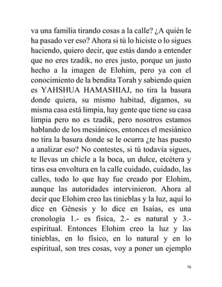 76
va una familia tirando cosas a la calle? ¿A quién le
ha pasado ver eso? Ahora si tú lo hiciste o lo sigues
haciendo, quiero decir, que estás dando a entender
que no eres tzadik, no eres justo, porque un justo
hecho a la imagen de Elohim, pero ya con el
conocimiento de la bendita Torah y sabiendo quien
es YAHSHUA HAMASHIAJ, no tira la basura
donde quiera, su mismo habitad, digamos, su
misma casa está limpia, hay gente que tiene su casa
limpia pero no es tzadik, pero nosotros estamos
hablando de los mesiánicos, entonces el mesiánico
no tira la basura donde se le ocurra ¿te has puesto
a analizar eso? No contestes, si tú todavía sigues,
te llevas un chicle a la boca, un dulce, etcétera y
tiras esa envoltura en la calle cuidado, cuidado, las
calles, todo lo que hay fue creado por Elohim,
aunque las autoridades intervinieron. Ahora al
decir que Elohim creo las tinieblas y la luz, aquí lo
dice en Génesis y lo dice en Isaías, es una
cronología 1.- es física, 2.- es natural y 3.-
espiritual. Entonces Elohim creo la luz y las
tinieblas, en lo físico, en lo natural y en lo
espiritual, son tres cosas, voy a poner un ejemplo
 