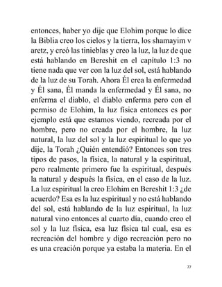 77
entonces, haber yo dije que Elohim porque lo dice
la Biblia creo los cielos y la tierra, los shamayim v
aretz, y creó las tinieblas y creo la luz, la luz de que
está hablando en Bereshit en el capítulo 1:3 no
tiene nada que ver con la luz del sol, está hablando
de la luz de su Torah. Ahora Él crea la enfermedad
y Él sana, Él manda la enfermedad y Él sana, no
enferma el diablo, el diablo enferma pero con el
permiso de Elohim, la luz física entonces es por
ejemplo está que estamos viendo, recreada por el
hombre, pero no creada por el hombre, la luz
natural, la luz del sol y la luz espiritual lo que yo
dije, la Torah ¿Quién entendió? Entonces son tres
tipos de pasos, la física, la natural y la espiritual,
pero realmente primero fue la espiritual, después
la natural y después la física, en el caso de la luz.
La luz espiritual la creo Elohim en Bereshit 1:3 ¿de
acuerdo? Esa es la luz espiritual y no está hablando
del sol, está hablando de la luz espiritual, la luz
natural vino entonces al cuarto día, cuando creo el
sol y la luz física, esa luz física tal cual, esa es
recreación del hombre y digo recreación pero no
es una creación porque ya estaba la materia. En el
 