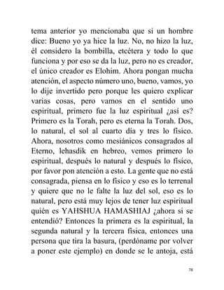 78
tema anterior yo mencionaba que si un hombre
dice: Bueno yo ya hice la luz. No, no hizo la luz,
él considero la bombilla, etcétera y todo lo que
funciona y por eso se da la luz, pero no es creador,
el único creador es Elohim. Ahora pongan mucha
atención, el aspecto número uno, bueno, vamos, yo
lo dije invertido pero porque les quiero explicar
varias cosas, pero vamos en el sentido uno
espiritual, primero fue la luz espiritual ¿así es?
Primero es la Torah, pero es eterna la Torah. Dos,
lo natural, el sol al cuarto día y tres lo físico.
Ahora, nosotros como mesiánicos consagrados al
Eterno, lehasdik en hebreo, vemos primero lo
espiritual, después lo natural y después lo físico,
por favor pon atención a esto. La gente que no está
consagrada, piensa en lo físico y eso es lo terrenal
y quiere que no le falte la luz del sol, eso es lo
natural, pero está muy lejos de tener luz espiritual
quién es YAHSHUA HAMASHIAJ ¿ahora si se
entendió? Entonces la primera es la espiritual, la
segunda natural y la tercera física, entonces una
persona que tira la basura, (perdóname por volver
a poner este ejemplo) en donde se le antoja, está
 