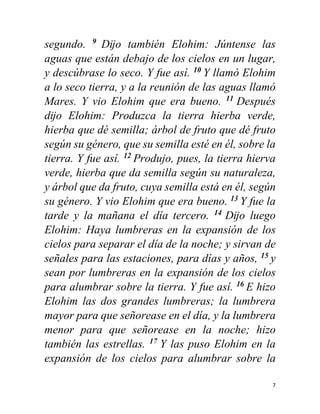 7
segundo. 9
Dĳo también Elohim: Júntense las
aguas que están debajo de los cielos en un lugar,
y descúbrase lo seco. Y fue así. 10
Y llamó Elohim
a lo seco tierra, y a la reunión de las aguas llamó
Mares. Y vio Elohim que era bueno. 11
Después
dĳo Elohim: Produzca la tierra hierba verde,
hierba que dé semilla; árbol de fruto que dé fruto
según su género, que su semilla esté en él, sobre la
tierra. Y fue así. 12
Produjo, pues, la tierra hierva
verde, hierba que da semilla según su naturaleza,
y árbol que da fruto, cuya semilla está en él, según
su género. Y vio Elohim que era bueno. 13
Y fue la
tarde y la mañana el día tercero. 14
Dĳo luego
Elohim: Haya lumbreras en la expansión de los
cielos para separar el día de la noche; y sirvan de
señales para las estaciones, para días y años, 15
y
sean por lumbreras en la expansión de los cielos
para alumbrar sobre la tierra. Y fue así. 16
E hizo
Elohim las dos grandes lumbreras; la lumbrera
mayor para que señorease en el día, y la lumbrera
menor para que señorease en la noche; hizo
también las estrellas. 17
Y las puso Elohim en la
expansión de los cielos para alumbrar sobre la
 