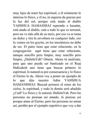 79
muy lejos de tener luz espiritual, a él solamente le
interesa lo físico, y él no, ni siquiera da gracias por
la luz del sol, porque está atado al diablo
YAHSHUA HAMASHIAJ reprenda a hasatán,
está atado al diablo, está a todo lo que es terrenal,
pero no ve más allá de su nariz, por eso va se toma
un dulce y tira la envoltura en cualquier lado, eso
lo vemos en los goyim, en los mesiánicos no debe
de ser. El patio tiene que estar reluciente, en la
congregación aquí tiene que estar reluciente,
aunque sencillo pero limpio, muy sencillo pero
limpio, ¿HalleluYah? Omein. Ahora tú analízate,
para que uno pueda ser bautizado en el Ruaj
HaKodesh uno tiene que buscar primero lo
espiritual, lo natural es por consecuencia y lo físico
el Eterno lo da. Ahora voy a poner un ejemplo de
lo que dijo nuestro Adón YAHSHUA
HAMANSHIAJ: Buscad primero el reino de los
cielos, lo espiritual, y todo lo demás será añadido
¿Cuál? Lo físico y lo natural, HalleluYah. Pero las
personas no piensan así amado, tú piensas así
porque amas al Eterno, pero las personas no aman
así, perdón por el ejemplo repetitivo que voy a dar
 