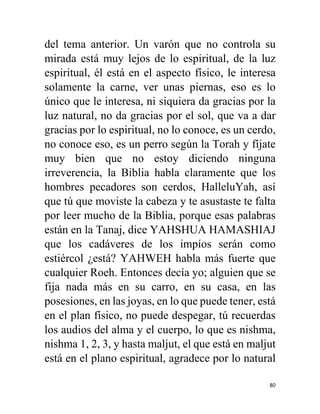 80
del tema anterior. Un varón que no controla su
mirada está muy lejos de lo espiritual, de la luz
espiritual, él está en el aspecto físico, le interesa
solamente la carne, ver unas piernas, eso es lo
único que le interesa, ni siquiera da gracias por la
luz natural, no da gracias por el sol, que va a dar
gracias por lo espiritual, no lo conoce, es un cerdo,
no conoce eso, es un perro según la Torah y fíjate
muy bien que no estoy diciendo ninguna
irreverencia, la Biblia habla claramente que los
hombres pecadores son cerdos, HalleluYah, así
que tú que moviste la cabeza y te asustaste te falta
por leer mucho de la Biblia, porque esas palabras
están en la Tanaj, dice YAHSHUA HAMASHIAJ
que los cadáveres de los impíos serán como
estiércol ¿está? YAHWEH habla más fuerte que
cualquier Roeh. Entonces decía yo; alguien que se
fija nada más en su carro, en su casa, en las
posesiones, en las joyas, en lo que puede tener, está
en el plan físico, no puede despegar, tú recuerdas
los audios del alma y el cuerpo, lo que es nishma,
nishma 1, 2, 3, y hasta maljut, el que está en maljut
está en el plano espiritual, agradece por lo natural
 
