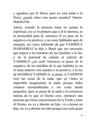 81
y agradece por lo físico, pero no está atado a lo
físico ¿queda claro este punto amados? Omein.
HalleluYah.
Ahora, cuando la persona toma en cuenta lo
espiritual, eso es lo primero que a él le interesa, es
lo primordial para él, entonces él ya paso de lo
negativo a lo positivo, y no estoy hablando aquí de
energías, no, estoy hablando de que YAHSHUA
HAMASHIAJ le dijo a Shaul que era necesario
que trajera a los hombres de las tinieblas a la luz,
y de la potestad de satanás al señorío de
YAHSHUA ¿así está? Entonces es pasar de lo
negativo, de las tinieblas de lo que hablaba yo en
el tema anterior con ustedes a lo positivo, a la luz
de MASHIAJ YAHSHUA, es pasar, si YAHWEH
creo las cosas de la nada, que ya vimos es
imposible imaginarnos la nada, porque todos
estamos acostumbrados a ver cosas desde
pequeños, pero es pasar de la nada a la existencia
misma de lo que el Eterno creo, entonces una
persona que tiene conocimiento de la Torah y teme
al Eterno, no va a abortar un hijo, va a desear un
hijo, no va a abortar un niño porque eso sería pasar
 