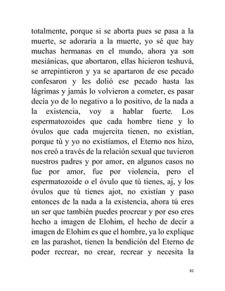 82
totalmente, porque si se aborta pues se pasa a la
muerte, se adoraría a la muerte, yo sé que hay
muchas hermanas en el mundo, ahora ya son
mesiánicas, que abortaron, ellas hicieron teshuvá,
se arrepintieron y ya se apartaron de ese pecado
confesaron y les dolió ese pecado hasta las
lágrimas y jamás lo volvieron a cometer, es pasar
decía yo de lo negativo a lo positivo, de la nada a
la existencia, voy a hablar fuerte. Los
espermatozoides que cada hombre tiene y lo
óvulos que cada mujercita tienen, no existían,
porque tú y yo no existíamos, el Eterno nos hizo,
nos creó a través de la relación sexual que tuvieron
nuestros padres y por amor, en algunos casos no
fue por amor, fue por violencia, pero el
espermatozoide o el óvulo que tú tienes, aj, y los
óvulos que tú tienes ajot, no existían y paso
entonces de la nada a la existencia, ahora tú eres
un ser que también puedes procrear y por eso eres
hecho a imagen de Elohim, el hecho de decir a
imagen de Elohim es que el hombre, ya lo explique
en las parashot, tienen la bendición del Eterno de
poder recrear, no crear, recrear y necesita la
 