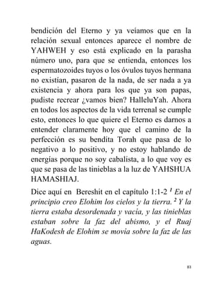 83
bendición del Eterno y ya veíamos que en la
relación sexual entonces aparece el nombre de
YAHWEH y eso está explicado en la parasha
número uno, para que se entienda, entonces los
espermatozoides tuyos o los óvulos tuyos hermana
no existían, pasaron de la nada, de ser nada a ya
existencia y ahora para los que ya son papas,
pudiste recrear ¿vamos bien? HalleluYah. Ahora
en todos los aspectos de la vida terrenal se cumple
esto, entonces lo que quiere el Eterno es darnos a
entender claramente hoy que el camino de la
perfección es su bendita Torah que pasa de lo
negativo a lo positivo, y no estoy hablando de
energías porque no soy cabalista, a lo que voy es
que se pasa de las tinieblas a la luz de YAHSHUA
HAMASHIAJ.
Dice aquí en Bereshit en el capítulo 1:1-2 1
En el
principio creo Elohim los cielos y la tierra. 2
Y la
tierra estaba desordenada y vacía, y las tinieblas
estaban sobre la faz del abismo, y el Ruaj
HaKodesh de Elohim se movía sobre la faz de las
aguas.
 