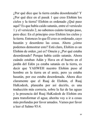 84
¿Por qué dice que la tierra estaba desordenada? Y
¿Por qué dice en el pasuk 1 que creo Elohim los
cielos y la tierra? Elohim es ordenado ¿Qué paso
aquí? Es que había caído satanás, entre el versículo
1 y el versículo 2, no sabemos cuánto tiempo paso,
pero dice: En el principio creo Elohim los cielos y
la tierra. Entonces lo que Él creo es ordenado, cayo
hasatán y desordeno las cosas. Ahora ¿cómo
podemos demostrar esto? Está claro, Elohim es un
Elohim de orden ¿así es? Omein y ¿Por qué estaba
desordenado? Porque había caído satanás. Ahora
cuándo estaban Adán y Hava en el huerto en el
jardín del Edén ya estaba satanás en la tierra, es
decir que YAHWEH nuestro Elohim puso al
hombre en la tierra en el aretz, pero ya estaba
hasatán, por eso estaba desordenada. Ahora dice
claramente que el Ruaj de Elohim, el Ruaj
HaKodesh, planeaba por así decirlo, es una
traducción más correcta, sobre la faz de las aguas
y la presencia del Ruaj HaKodesh de Elohim era
para transformar el agua; ahorita voy a ir a cosas
más profundas por favor amados. Vamos por favor
a leer el Salmo 93:4.
 
