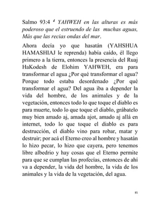 85
Salmo 93:4 4
YAHWEH en las alturas es más
poderoso que el estruendo de las muchas aguas,
Más que las recias ondas del mar.
Ahora decía yo que hasatán (YAHSHUA
HAMASHIAJ le reprenda) había caído, él llego
primero a la tierra, entonces la presencia del Ruaj
HaKodesh de Elohim YAHWEH, era para
transformar el agua ¿Por qué transformar el agua?
Porque todo estaba desordenado ¿Por qué
transformar el agua? Del agua iba a depender la
vida del hombre, de los animales y de la
vegetación, entonces todo lo que toque el diablo es
para muerte, todo lo que toque el diablo, grábatelo
muy bien amado aj, amada ajot, amado aj allá en
internet, todo lo que toque el diablo es para
destrucción, el diablo vino para robar, matar y
destruir; por acá el Eterno creo al hombre y hasatán
lo hizo pecar, lo hizo que cayera, pero tenemos
libre albedrio y hay cosas que el Eterno permite
para que se cumplan las profecías, entonces de ahí
va a depender, la vida del hombre, la vida de los
animales y la vida de la vegetación, del agua.
 