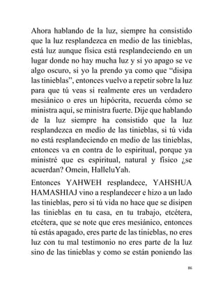 86
Ahora hablando de la luz, siempre ha consistido
que la luz resplandezca en medio de las tinieblas,
está luz aunque física está resplandeciendo en un
lugar donde no hay mucha luz y si yo apago se ve
algo oscuro, si yo la prendo ya como que “disipa
las tinieblas”, entonces vuelvo a repetir sobre la luz
para que tú veas si realmente eres un verdadero
mesiánico o eres un hipócrita, recuerda cómo se
ministra aquí, se ministra fuerte. Dije que hablando
de la luz siempre ha consistido que la luz
resplandezca en medio de las tinieblas, si tú vida
no está resplandeciendo en medio de las tinieblas,
entonces va en contra de lo espiritual, porque ya
ministré que es espiritual, natural y físico ¿se
acuerdan? Omein, HalleluYah.
Entonces YAHWEH resplandece, YAHSHUA
HAMASHIAJ vino a resplandecer e hizo a un lado
las tinieblas, pero si tú vida no hace que se disipen
las tinieblas en tu casa, en tu trabajo, etcétera,
etcétera, que se note que eres mesiánico, entonces
tú estás apagado, eres parte de las tinieblas, no eres
luz con tu mal testimonio no eres parte de la luz
sino de las tinieblas y como se están poniendo las
 