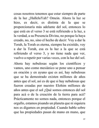 87
cosas nosotros tenemos que estar siempre de parte
de la luz ¿HalleluYah? Omein. Ahora la luz se
hizo, es decir, es distinta de la que se
proporcionaría más adelante del sol, entonces lo
que está en el verso 3 se está refiriendo a la luz, a
la verdad, a su Presencia Divina, no porque la haya
creado, no, no, sino el hecho de decir: Voy a dar la
Torah, la Torah es eterna, siempre ha existido, voy
a dar la Torah, esa es la luz a la que se está
refiriendo el verso 3, y no tiene nada que ver,
vuelvo a repetir por varias veces, con la luz del sol.
Ahora hay nebulosas según los científicos y
vamos, uno como mesiánico se pone uno a pensar
en oración y en ayuno que es así, hay nebulosas
que se ha demostrado existen millones de años
antes que el sol, así es de que si hay nebulosas que
fueron creadas por nuestro Elohim millones de
años antes que el sol ¿Qué somos entonces del sol
para acá o de la creación de la tierra para acá?
Prácticamente no somos nada, entonces porque el
orgullo, estamos pisando un planeta que ni siquiera
nos es digamos en propiedad. Cuando hable sobre
que las propiedades pasan de mano en mano, que
 