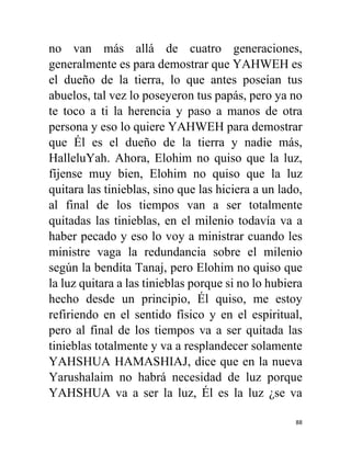 88
no van más allá de cuatro generaciones,
generalmente es para demostrar que YAHWEH es
el dueño de la tierra, lo que antes poseían tus
abuelos, tal vez lo poseyeron tus papás, pero ya no
te toco a ti la herencia y paso a manos de otra
persona y eso lo quiere YAHWEH para demostrar
que Él es el dueño de la tierra y nadie más,
HalleluYah. Ahora, Elohim no quiso que la luz,
fíjense muy bien, Elohim no quiso que la luz
quitara las tinieblas, sino que las hiciera a un lado,
al final de los tiempos van a ser totalmente
quitadas las tinieblas, en el milenio todavía va a
haber pecado y eso lo voy a ministrar cuando les
ministre vaga la redundancia sobre el milenio
según la bendita Tanaj, pero Elohim no quiso que
la luz quitara a las tinieblas porque si no lo hubiera
hecho desde un principio, Él quiso, me estoy
refiriendo en el sentido físico y en el espiritual,
pero al final de los tiempos va a ser quitada las
tinieblas totalmente y va a resplandecer solamente
YAHSHUA HAMASHIAJ, dice que en la nueva
Yarushalaim no habrá necesidad de luz porque
YAHSHUA va a ser la luz, Él es la luz ¿se va
 