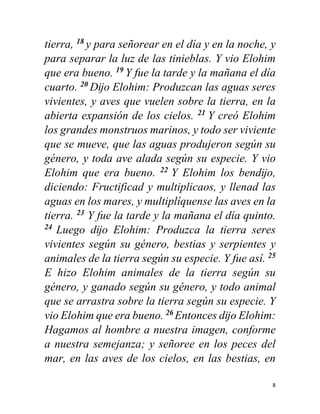 8
tierra, 18
y para señorear en el día y en la noche, y
para separar la luz de las tinieblas. Y vio Elohim
que era bueno. 19
Y fue la tarde y la mañana el día
cuarto. 20
Dĳo Elohim: Produzcan las aguas seres
vivientes, y aves que vuelen sobre la tierra, en la
abierta expansión de los cielos. 21
Y creó Elohim
los grandes monstruos marinos, y todo ser viviente
que se mueve, que las aguas produjeron según su
género, y toda ave alada según su especie. Y vio
Elohim que era bueno. 22
Y Elohim los bendĳo,
diciendo: Fructificad y multiplicaos, y llenad las
aguas en los mares, y multiplíquense las aves en la
tierra. 23
Y fue la tarde y la mañana el día quinto.
24
Luego dĳo Elohim: Produzca la tierra seres
vivientes según su género, bestias y serpientes y
animales de la tierra según su especie. Y fue así. 25
E hizo Elohim animales de la tierra según su
género, y ganado según su género, y todo animal
que se arrastra sobre la tierra según su especie. Y
vio Elohim que era bueno. 26
Entonces dĳo Elohim:
Hagamos al hombre a nuestra imagen, conforme
a nuestra semejanza; y señoree en los peces del
mar, en las aves de los cielos, en las bestias, en
 