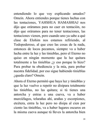 89
entendiendo lo que voy explicando amados?
Omein. Ahora entiendes porque tienes luchas con
las tentaciones, YAHSHUA HAMASHIAJ nos
dijo que oráramos para no caer en tentación, no
dijo que oráramos para no tener tentaciones, las
tentaciones vienen, pero cuando uno ya sabe a qué
clase de Elohim nos estamos refiriendo, al
Todopoderoso, al que creo las cosas de la nada,
entonces de locos pecamos, siempre va a haber
lucha entre la luz y las tinieblas, pero el Eterno no
quiso en ningún momento que la luz quitara
totalmente a las tinieblas ¿y eso porque lo hizo?
Para probar tu obediencia y la mía, para probar
nuestra fidelidad, por eso sigue habiendo tinieblas
¿queda claro? Omein.
Ahora el Eterno permitó que haya luz y tinieblas y
que la luz vuelvo a repetir no disipara totalmente
las tinieblas, no las quitara; si tú tienes una
antorcha y entras a una cueva, va a haber
murciélagos, telarañas ahí, arañas y escorpiones,
etcétera, entra la luz pero no disipa al cien por
ciento las tinieblas, va a haber lugares oscuros en
la misma cueva aunque tú lleves la antorcha bien
 