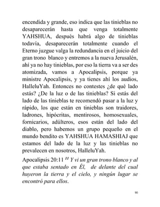 90
encendida y grande, eso indica que las tinieblas no
desaparecerán hasta que venga totalmente
YAHSHUA, después habrá algo de tinieblas
todavía, desaparecerán totalmente cuando el
Eterno juzgue valga la redundancia en el juicio del
gran trono blanco y entremos a la nueva Jerusalén,
ahí ya no hay tinieblas, por eso la tierra va a ser des
atomizada, vamos a Apocalipsis, porque ya
ministre Apocalipsis, y ya tienes ahí los audios,
HalleluYah. Entonces no contestes ¿de qué lado
estás? ¿De la luz o de las tinieblas? Si estás del
lado de las tinieblas te recomendó pasar a la luz y
rápido, los que están en tinieblas son traidores,
ladrones, hipócritas, mentirosos, homosexuales,
fornicarios, adúlteros, esos están del lado del
diablo, pero habemos un grupo pequeño en el
mundo bendito es YAHSHUA HAMASHIAJ que
estamos del lado de la luz y las tinieblas no
prevalecen en nosotros, HalleluYah.
Apocalipsis 20:11 11
Y vi un gran trono blanco y al
que estaba sentado en Él, de delante del cual
huyeron la tierra y el cielo, y ningún lugar se
encontró para ellos.
 