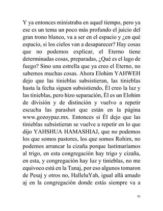 91
Y ya entonces ministraba en aquel tiempo, pero ya
ese es un tema un poco más profundo el juicio del
gran trono blanco, va a ser en el espacio y ¿en qué
espacio, si los cielos van a desaparecer? Hay cosas
que no podemos explicar, el Eterno tiene
determinadas cosas, preparadas, ¿Qué es el lago de
fuego? Sino una estrella que ya creo el Eterno, no
sabemos muchas cosas. Ahora Elohim YAHWEH
dejo que las tinieblas subsistieran, las tinieblas
hasta la fecha siguen subsistiendo, Él creo la luz y
las tinieblas, pero hizo separación, Él es un Elohim
de división y de distinción y vuelvo a repetir
escucha las parashot que están en la página
www.gozoypaz.mx. Entonces si Él dejo que las
tinieblas subsistieran se vuelve a repetir en lo que
dijo YAHSHUA HAMASHIAJ, que no podemos
los que somos pastores, los que somos Rohim, no
podemos arrancar la cizaña porque lastimaríamos
al trigo, en esta congregación hay trigo y cizaña,
en esta, y congregación hay luz y tinieblas, no me
equivoco está en la Tanaj, por eso algunos tomaron
de Pesaj y otros no, HalleluYah, igual allá amado
aj en la congregación donde estás siempre va a
 