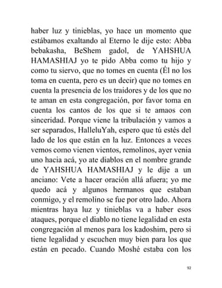 92
haber luz y tinieblas, yo hace un momento que
estábamos exaltando al Eterno le dije esto: Abba
bebakasha, BeShem gadol, de YAHSHUA
HAMASHIAJ yo te pido Abba como tu hijo y
como tu siervo, que no tomes en cuenta (Él no los
toma en cuenta, pero es un decir) que no tomes en
cuenta la presencia de los traidores y de los que no
te aman en esta congregación, por favor toma en
cuenta los cantos de los que si te amaos con
sinceridad. Porque viene la tribulación y vamos a
ser separados, HalleluYah, espero que tú estés del
lado de los que están en la luz. Entonces a veces
vemos como vienen vientos, remolinos, ayer venia
uno hacia acá, yo ate diablos en el nombre grande
de YAHSHUA HAMASHIAJ y le dije a un
anciano: Vete a hacer oración allá afuera; yo me
quedo acá y algunos hermanos que estaban
conmigo, y el remolino se fue por otro lado. Ahora
mientras haya luz y tinieblas va a haber esos
ataques, porque el diablo no tiene legalidad en esta
congregación al menos para los kadoshim, pero si
tiene legalidad y escuchen muy bien para los que
están en pecado. Cuando Moshé estaba con los
 