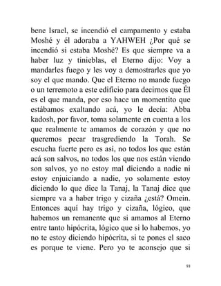 93
bene Israel, se incendió el campamento y estaba
Moshé y él adoraba a YAHWEH ¿Por qué se
incendió si estaba Moshé? Es que siempre va a
haber luz y tinieblas, el Eterno dijo: Voy a
mandarles fuego y les voy a demostrarles que yo
soy el que mando. Que el Eterno no mande fuego
o un terremoto a este edificio para decirnos que Él
es el que manda, por eso hace un momentito que
estábamos exaltando acá, yo le decía: Abba
kadosh, por favor, toma solamente en cuenta a los
que realmente te amamos de corazón y que no
queremos pecar trasgrediendo la Torah. Se
escucha fuerte pero es así, no todos los que están
acá son salvos, no todos los que nos están viendo
son salvos, yo no estoy mal diciendo a nadie ni
estoy enjuiciando a nadie, yo solamente estoy
diciendo lo que dice la Tanaj, la Tanaj dice que
siempre va a haber trigo y cizaña ¿está? Omein.
Entonces aquí hay trigo y cizaña, lógico, que
habemos un remanente que si amamos al Eterno
entre tanto hipócrita, lógico que si lo habemos, yo
no te estoy diciendo hipócrita, si te pones el saco
es porque te viene. Pero yo te aconsejo que si
 