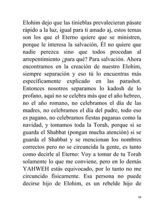 94
Elohim dejo que las tinieblas prevalecieran pásate
rápido a la luz, igual para ti amado aj, estos temas
son los que el Eterno quiere que se ministren,
porque le interesa la salvación, Él no quiere que
nadie perezca sino que todos procedan al
arrepentimiento ¿para qué? Para salvación. Ahora
encontramos en la creación de nuestro Elohim,
siempre separación y eso tú lo encuentras más
específicamente explicado en las parashot.
Entonces nosotros separamos lo kadosh de lo
profano, aquí no se celebra más que el año hebreo,
no el año romano, no celebramos el día de las
madres, no celebramos el día del padre, todo eso
es pagano, no celebramos fiestas paganas como la
navidad, y tomamos toda la Torah, porque si se
guarda el Shabbat (pongan mucha atención) si se
guarda el Shabbat y se mencionan los nombres
correctos pero no se circuncida la gente, es tanto
como decirle al Eterno: Voy a tomar de tu Torah
solamente lo que me conviene, pero en lo demás
YAHWEH estás equivocado, por lo tanto no me
circuncido físicamente. Esa persona no puede
decirse hijo de Elohim, es un rebelde hijo de
 