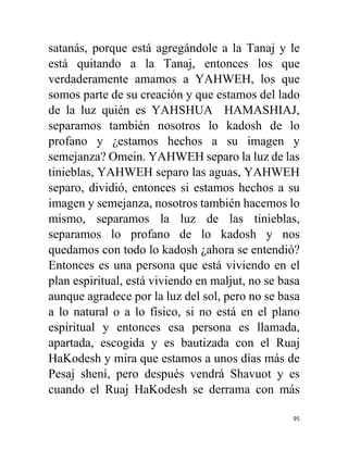 95
satanás, porque está agregándole a la Tanaj y le
está quitando a la Tanaj, entonces los que
verdaderamente amamos a YAHWEH, los que
somos parte de su creación y que estamos del lado
de la luz quién es YAHSHUA HAMASHIAJ,
separamos también nosotros lo kadosh de lo
profano y ¿estamos hechos a su imagen y
semejanza? Omein. YAHWEH separo la luz de las
tinieblas, YAHWEH separo las aguas, YAHWEH
separo, dividió, entonces si estamos hechos a su
imagen y semejanza, nosotros también hacemos lo
mismo, separamos la luz de las tinieblas,
separamos lo profano de lo kadosh y nos
quedamos con todo lo kadosh ¿ahora se entendió?
Entonces es una persona que está viviendo en el
plan espiritual, está viviendo en maljut, no se basa
aunque agradece por la luz del sol, pero no se basa
a lo natural o a lo físico, si no está en el plano
espiritual y entonces esa persona es llamada,
apartada, escogida y es bautizada con el Ruaj
HaKodesh y mira que estamos a unos días más de
Pesaj shení, pero después vendrá Shavuot y es
cuando el Ruaj HaKodesh se derrama con más
 
