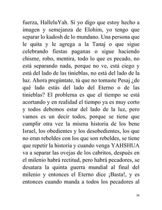96
fuerza, HalleluYah. Si yo digo que estoy hecho a
imagen y semejanza de Elohim, yo tengo que
separar lo kadosh de lo mundano. Una persona que
le quita y le agrega a la Tanaj o que sigue
celebrando fiestas paganas o sigue haciendo
chisme, robo, mentira, todo lo que es pecado, no
está separando nada, porque no ve, está ciego y
está del lado de las tinieblas, no está del lado de la
luz. Ahora pregúntate, tú que no tomaste Pesaj ¿de
qué lado estás del lado del Eterno o de las
tinieblas? El problema es que el tiempo se está
acortando y en realidad el tiempo ya es muy corto
y todos debemos estar del lado de la luz, pero
vamos es un decir todos, porque se tiene que
cumplir otra vez la misma historia de los bene
Israel, los obedientes y los desobedientes, los que
no eran rebeldes con los que son rebeldes, se tiene
que repetir la historia y cuando venga YAHSHUA
va a separar las ovejas de los cabritos, después en
el milenio habrá rectitud, pero habrá pecadores, se
desatara la quinta guerra mundial al final del
milenio y entonces el Eterno dice ¡Basta!, y es
entonces cuando manda a todos los pecadores al
 