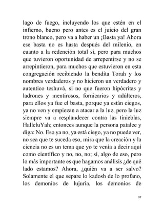 97
lago de fuego, incluyendo los que estén en el
infierno, bueno pero antes es el juicio del gran
trono blanco, pero va a haber un ¡Basta ya! Ahora
ese basta no es hasta después del milenio, en
cuanto a la redención total sí, pero para muchos
que tuvieron oportunidad de arrepentirse y no se
arrepintieron, para muchos que estuvieron en esta
congregación recibiendo la bendita Torah y los
nombres verdaderos y no hicieron un verdadero y
autentico teshuvá, si no que fueron hipócritas y
ladrones y mentirosos, fornicarios y adúlteros,
para ellos ya fue el basta, porque ya están ciegos,
ya no ven y empiezan a atacar a la luz, pero la luz
siempre va a resplandecer contra las tinieblas,
HalleluYah; entonces aunque la persona patalee y
diga: No. Eso ya no, ya está ciego, ya no puede ver,
no sea que te suceda eso, mira que la creación y la
ciencia no es un tema que yo te venía a decir aquí
como científico y no, no, no; sí, algo de eso, pero
lo más importante es que hagamos análisis ¿de qué
lado estamos? Ahora, ¿quién va a ser salvo?
Solamente el que separe lo kadosh de lo profano,
los demonios de lujuria, los demonios de
 