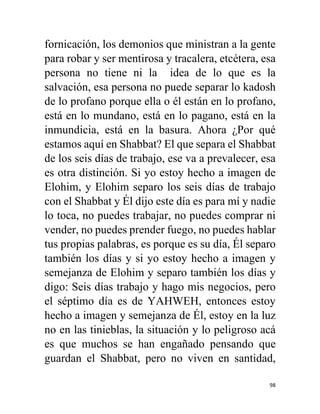 98
fornicación, los demonios que ministran a la gente
para robar y ser mentirosa y tracalera, etcétera, esa
persona no tiene ni la idea de lo que es la
salvación, esa persona no puede separar lo kadosh
de lo profano porque ella o él están en lo profano,
está en lo mundano, está en lo pagano, está en la
inmundicia, está en la basura. Ahora ¿Por qué
estamos aquí en Shabbat? El que separa el Shabbat
de los seis días de trabajo, ese va a prevalecer, esa
es otra distinción. Si yo estoy hecho a imagen de
Elohim, y Elohim separo los seis días de trabajo
con el Shabbat y Él dijo este día es para mí y nadie
lo toca, no puedes trabajar, no puedes comprar ni
vender, no puedes prender fuego, no puedes hablar
tus propias palabras, es porque es su día, Él separo
también los días y si yo estoy hecho a imagen y
semejanza de Elohim y separo también los días y
digo: Seis días trabajo y hago mis negocios, pero
el séptimo día es de YAHWEH, entonces estoy
hecho a imagen y semejanza de Él, estoy en la luz
no en las tinieblas, la situación y lo peligroso acá
es que muchos se han engañado pensando que
guardan el Shabbat, pero no viven en santidad,
 