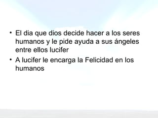 El dia que dios decide hacer a los seres humanos y le pide ayuda a sus ángeles entre ellos lucifer A lucifer le encarga la Felicidad en los humanos