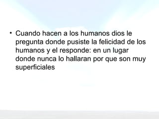 Cuando hacen a los humanos dios le pregunta donde pusiste la felicidad de los humanos y el responde: en un lugar donde nunca lo hallaran por que son muy superficiales