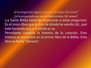 ¿Se ha preguntado alguna vez acerca del origen del mundo?
¿Se ha preguntado una vez de dónde proviene Ud. mismo?
¡La Santa Biblia tiene las respuestas a estas preguntas!
Es el único libro que le dice de dónde ha venido Ud., qué
está haciendo acá, y a dónde se va.
Permítame contarle la historia de la creación. Esta
historia se encuentra en el primer libro de la Biblia. Este
libro se llama "Génesis".
 