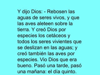 Y dijo Dios: - Rebosen las
aguas de seres vivos, y que
las aves aleteen sobre la
tierra. Y creó Dios por
especies los cetáceos y
todos los seres vivientes que
se deslizan en las aguas; y
creó también las aves por
especies. Vio Dios que era
bueno. Pasó una tarde, pasó
una mañana: el día quinto.
 