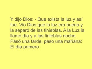 Y dijo Dios: - Que exista la luz y así
fue. Vio Dios que la luz era buena y
la separó de las tinieblas. A la Luz la
llamó día y a las tinieblas noche.
Pasó una tarde, pasó una mañana:
El día primero.
 