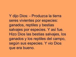 Y dijo Dios: - Produzca la tierra
seres vivientes por especies:
ganados, reptiles y bestias
salvajes por especies. Y así fue.
Hizo Dios las bestias salvajes, los
ganados y los reptiles del campo,
según sus especies. Y vio Dios
que era bueno.
 
