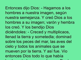 Entonces dijo Dios: - Hagamos a los
hombres a nuestra imagen, según
nuestra semejanza. Y creó Dios a los
hombres a su imagen; varón y hembra
los creó. Y los bendijo Dios
diciéndoles: - Creced y multiplicaos,
llenad la tierra y sometedla; dominad
sobre los peces del mar, las aves del
cielo y todos los animales que se
mueven por la tierra. Y así fue. Vio
entonces Dios todo lo que había
 