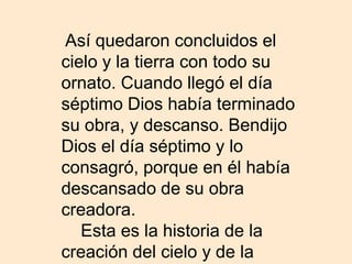 Así quedaron concluidos el
cielo y la tierra con todo su
ornato. Cuando llegó el día
séptimo Dios había terminado
su obra, y descanso. Bendijo
Dios el día séptimo y lo
consagró, porque en él había
descansado de su obra
creadora.
   Esta es la historia de la
creación del cielo y de la
 