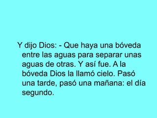 Y dijo Dios: - Que haya una bóveda
 entre las aguas para separar unas
 aguas de otras. Y así fue. A la
 bóveda Dios la llamó cielo. Pasó
 una tarde, pasó una mañana: el día
 segundo.
 