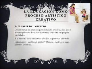 LA EDUCACION COMO
PROCESO ARTISTICO
CREATIVO
 EL PAPEL DEL MAESTRO.
Desarrollar en los alumnos personalidades creativas, para eso el
maestro primero debe auto-educarse y descubrir sus propias
habilidades.
Si el maestro tiene una actitud creativa, es persivida e imitada.
Capacitacion+ cambio de actitud= Maestro creativos y luego
alumnos creativos..
 