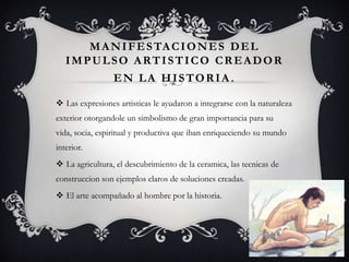 MANIFESTACIONES DEL
IMPULSO ARTISTICO CREADOR
EN LA HISTORIA.
 Las expresiones artisticas le ayudaron a integrarse con la naturaleza
exterior otorgandole un simbolismo de gran importancia para su
vida, socia, espiritual y productiva que iban enriqueciendo su mundo
interior.
 La agricultura, el descubrimiento de la ceramica, las tecnicas de
construccion son ejemplos claros de soluciones creadas.
 El arte acompañado al hombre por la historia.
 