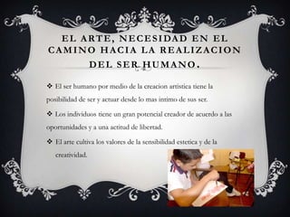 EL ARTE, NECESIDAD EN EL
CAMINO HACIA LA REALIZACION
DEL SER HUMANO.
 El ser humano por medio de la creacion artistica tiene la
posibilidad de ser y actuar desde lo mas intimo de sus ser.
 Los individuos tiene un gran potencial creador de acuerdo a las
oportunidades y a una actitud de libertad.
 El arte cultiva los valores de la sensibilidad estetica y de la
creatividad.
 
