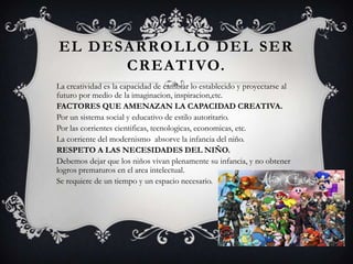 EL DESARROLLO DEL SER
CREATIVO.
La creatividad es la capacidad de cambiar lo establecido y proyectarse al
futuro por medio de la imaginacion, inspiracion,etc.
FACTORES QUE AMENAZAN LA CAPACIDAD CREATIVA.
Por un sistema social y educativo de estilo autoritario.
Por las corrientes cientificas, tecnologicas, economicas, etc.
La corriente del modernismo absorve la infancia del niño.
RESPETO A LAS NECESIDADES DEL NIÑO.
Debemos dejar que los niños vivan plenamente su infancia, y no obtener
logros prematuros en el area intelectual.
Se requiere de un tiempo y un espacio necesario.
 